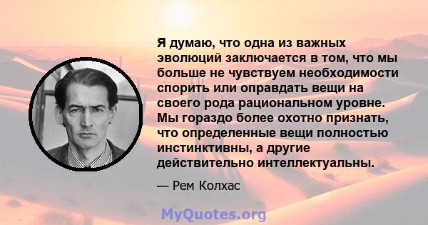 Я думаю, что одна из важных эволюций заключается в том, что мы больше не чувствуем необходимости спорить или оправдать вещи на своего рода рациональном уровне. Мы гораздо более охотно признать, что определенные вещи