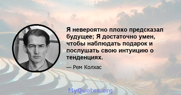 Я невероятно плохо предсказал будущее; Я достаточно умен, чтобы наблюдать подарок и послушать свою интуицию о тенденциях.