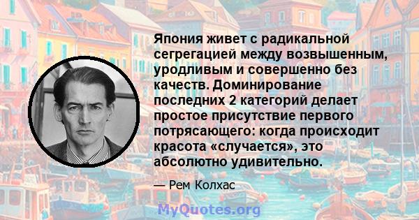 Япония живет с радикальной сегрегацией между возвышенным, уродливым и совершенно без качеств. Доминирование последних 2 категорий делает простое присутствие первого потрясающего: когда происходит красота «случается»,