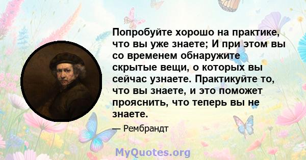 Попробуйте хорошо на практике, что вы уже знаете; И при этом вы со временем обнаружите скрытые вещи, о которых вы сейчас узнаете. Практикуйте то, что вы знаете, и это поможет прояснить, что теперь вы не знаете.