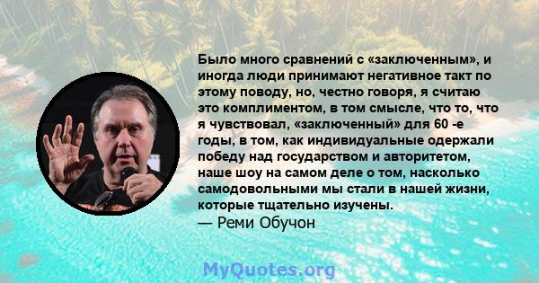 Было много сравнений с «заключенным», и иногда люди принимают негативное такт по этому поводу, но, честно говоря, я считаю это комплиментом, в том смысле, что то, что я чувствовал, «заключенный» для 60 -е годы, в том,