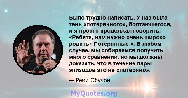 Было трудно написать. У нас была тень «потерянного», болтающегося, и я просто продолжал говорить: «Ребята, нам нужно очень широко родить« Потерянные ». В любом случае, мы собираемся получить много сравнений, но мы