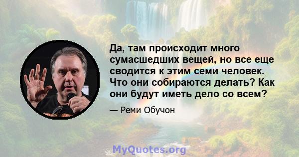 Да, там происходит много сумасшедших вещей, но все еще сводится к этим семи человек. Что они собираются делать? Как они будут иметь дело со всем?