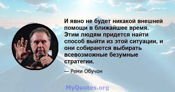 И явно не будет никакой внешней помощи в ближайшее время. Этим людям придется найти способ выйти из этой ситуации, и они собираются выбирать всевозможные безумные стратегии.