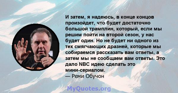 И затем, я надеюсь, в конце концов произойдет, что будет достаточно большой трамплин, который, если мы решим пойти на второй сезон, у нас будет один. Но не будет ни одного из тех смягчающих дразней, которые мы