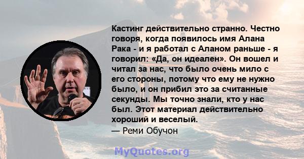 Кастинг действительно странно. Честно говоря, когда появилось имя Алана Рака - и я работал с Аланом раньше - я говорил: «Да, он идеален». Он вошел и читал за нас, что было очень мило с его стороны, потому что ему не