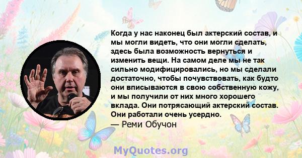 Когда у нас наконец был актерский состав, и мы могли видеть, что они могли сделать, здесь была возможность вернуться и изменить вещи. На самом деле мы не так сильно модифицировались, но мы сделали достаточно, чтобы