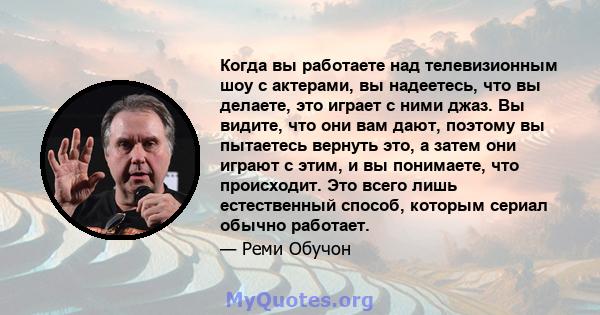 Когда вы работаете над телевизионным шоу с актерами, вы надеетесь, что вы делаете, это играет с ними джаз. Вы видите, что они вам дают, поэтому вы пытаетесь вернуть это, а затем они играют с этим, и вы понимаете, что