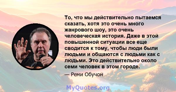 То, что мы действительно пытаемся сказать, хотя это очень много жанрового шоу, это очень человеческая история. Даже в этой повышенной ситуации все еще сводится к тому, чтобы люди были людьми и общаются с людьми как с