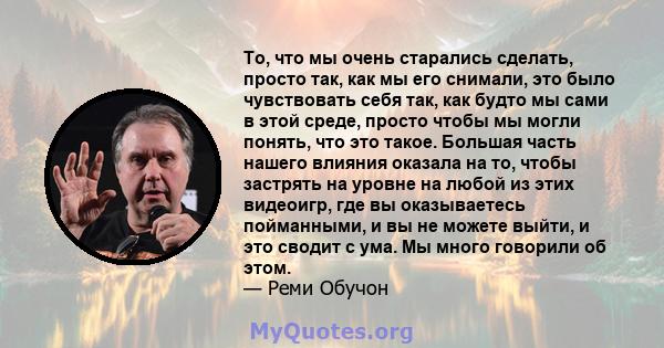 То, что мы очень старались сделать, просто так, как мы его снимали, это было чувствовать себя так, как будто мы сами в этой среде, просто чтобы мы могли понять, что это такое. Большая часть нашего влияния оказала на то, 