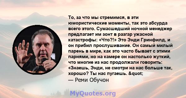 То, за что мы стремимся, в эти юмористические моменты, так это абсурда всего этого. Сумасшедший ночной менеджер предлагает им зонт в разгар ужасной катастрофы: «Что?!» Это Энди Гринфилд, и он прибил прослушивание. Он