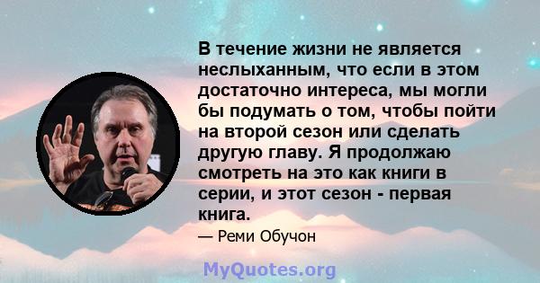 В течение жизни не является неслыханным, что если в этом достаточно интереса, мы могли бы подумать о том, чтобы пойти на второй сезон или сделать другую главу. Я продолжаю смотреть на это как книги в серии, и этот сезон 