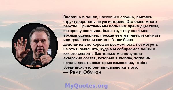 Внезапно я понял, насколько сложно, пытаясь структурировать такую ​​историю. Это было много работы. Единственным большим преимуществом, которое у нас было, было то, что у нас было восемь сценариев, прежде чем мы начали