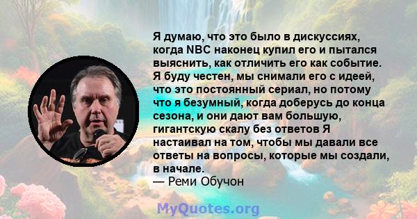 Я думаю, что это было в дискуссиях, когда NBC наконец купил его и пытался выяснить, как отличить его как событие. Я буду честен, мы снимали его с идеей, что это постоянный сериал, но потому что я безумный, когда