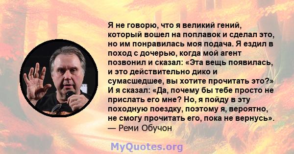 Я не говорю, что я великий гений, который вошел на поплавок и сделал это, но им понравилась моя подача. Я ездил в поход с дочерью, когда мой агент позвонил и сказал: «Эта вещь появилась, и это действительно дико и