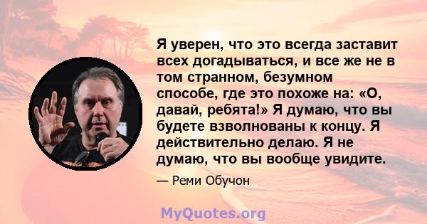 Я уверен, что это всегда заставит всех догадываться, и все же не в том странном, безумном способе, где это похоже на: «О, давай, ребята!» Я думаю, что вы будете взволнованы к концу. Я действительно делаю. Я не думаю,