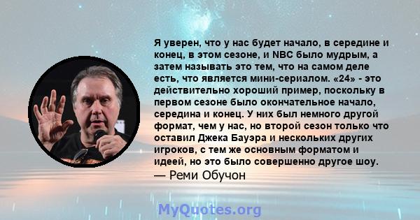 Я уверен, что у нас будет начало, в середине и конец, в этом сезоне, и NBC было мудрым, а затем называть это тем, что на самом деле есть, что является мини-сериалом. «24» - это действительно хороший пример, поскольку в