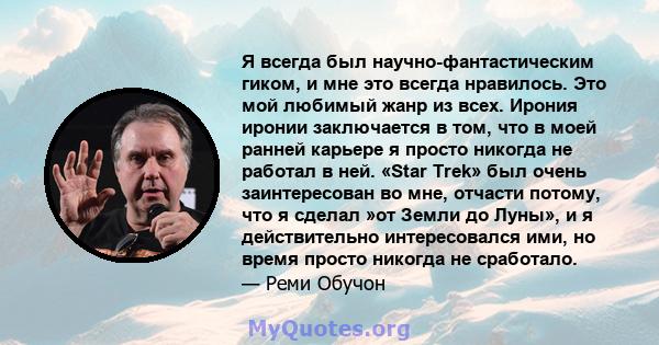 Я всегда был научно-фантастическим гиком, и мне это всегда нравилось. Это мой любимый жанр из всех. Ирония иронии заключается в том, что в моей ранней карьере я просто никогда не работал в ней. «Star Trek» был очень