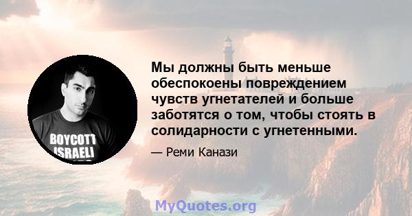 Мы должны быть меньше обеспокоены повреждением чувств угнетателей и больше заботятся о том, чтобы стоять в солидарности с угнетенными.