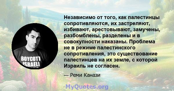 Независимо от того, как палестинцы сопротивляются, их застреляют, избивают, арестовывают, замучены, разбомблены, разделены и в совокупности наказаны. Проблема не в режиме палестинского сопротивления, это существование