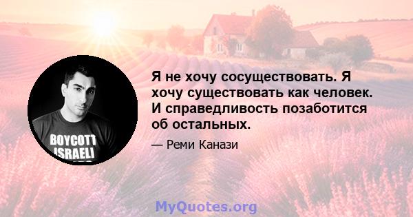 Я не хочу сосуществовать. Я хочу существовать как человек. И справедливость позаботится об остальных.