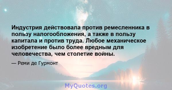 Индустрия действовала против ремесленника в пользу налогообложения, а также в пользу капитала и против труда. Любое механическое изобретение было более вредным для человечества, чем столетие войны.