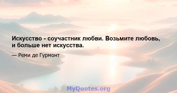 Искусство - соучастник любви. Возьмите любовь, и больше нет искусства.