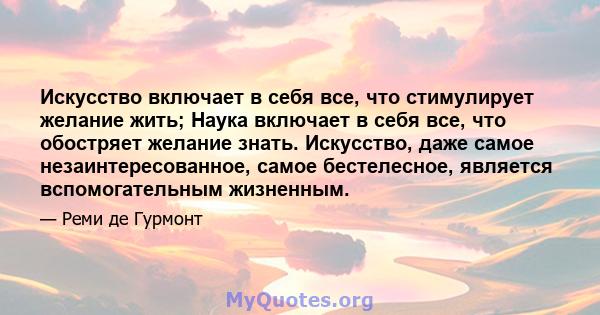 Искусство включает в себя все, что стимулирует желание жить; Наука включает в себя все, что обостряет желание знать. Искусство, даже самое незаинтересованное, самое бестелесное, является вспомогательным жизненным.