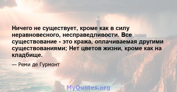 Ничего не существует, кроме как в силу неравновесного, несправедливости. Все существование - это кража, оплачиваемая другими существованиями; Нет цветов жизни, кроме как на кладбище.