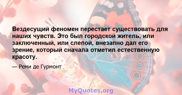 Вездесущий феномен перестает существовать для наших чувств. Это был городской житель, или заключенный, или слепой, внезапно дал его зрение, который сначала отметил естественную красоту.