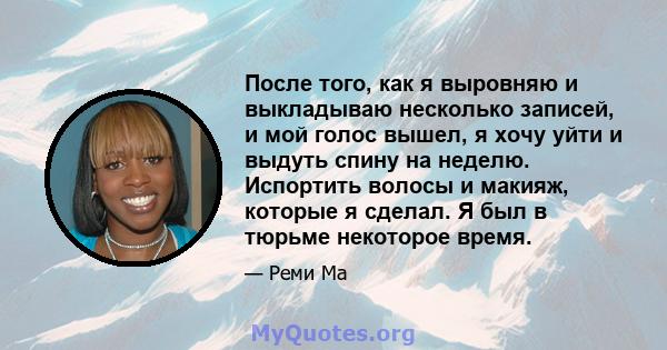 После того, как я выровняю и выкладываю несколько записей, и мой голос вышел, я хочу уйти и выдуть спину на неделю. Испортить волосы и макияж, которые я сделал. Я был в тюрьме некоторое время.