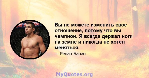 Вы не можете изменить свое отношение, потому что вы чемпион. Я всегда держал ноги на земле и никогда не хотел меняться.