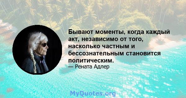 Бывают моменты, когда каждый акт, независимо от того, насколько частным и бессознательным становится политическим.