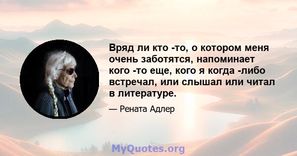 Вряд ли кто -то, о котором меня очень заботятся, напоминает кого -то еще, кого я когда -либо встречал, или слышал или читал в литературе.