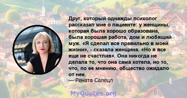 Друг, который однажды психолог рассказал мне о пациенте: у женщины, которая была хорошо образована, была хорошая работа, дом и любящий муж. «Я сделал все правильно в моей жизни», - сказала женщина. «Но я все еще не