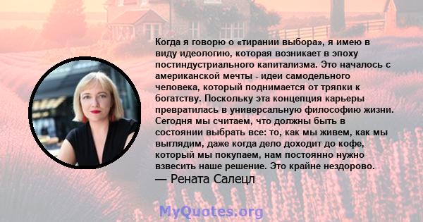 Когда я говорю о «тирании выбора», я имею в виду идеологию, которая возникает в эпоху постиндустриального капитализма. Это началось с американской мечты - идеи самодельного человека, который поднимается от тряпки к