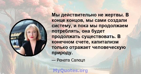 Мы действительно не жертвы. В конце концов, мы сами создали систему, и пока мы продолжаем потреблять, она будет продолжать существовать. В конечном счете, капитализм только отражает человеческую природу.