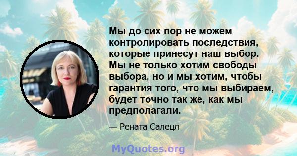 Мы до сих пор не можем контролировать последствия, которые принесут наш выбор. Мы не только хотим свободы выбора, но и мы хотим, чтобы гарантия того, что мы выбираем, будет точно так же, как мы предполагали.