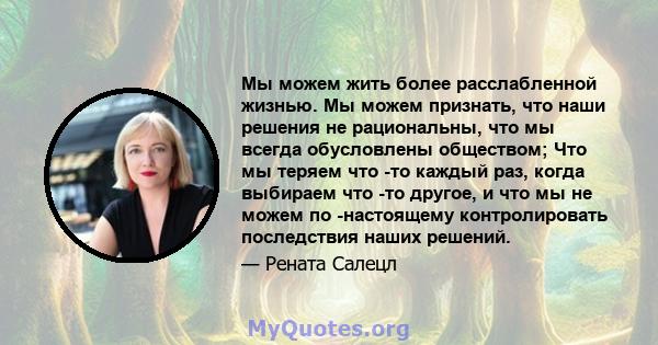 Мы можем жить более расслабленной жизнью. Мы можем признать, что наши решения не рациональны, что мы всегда обусловлены обществом; Что мы теряем что -то каждый раз, когда выбираем что -то другое, и что мы не можем по