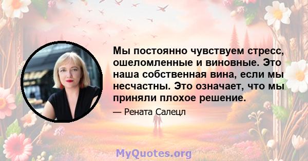 Мы постоянно чувствуем стресс, ошеломленные и виновные. Это наша собственная вина, если мы несчастны. Это означает, что мы приняли плохое решение.