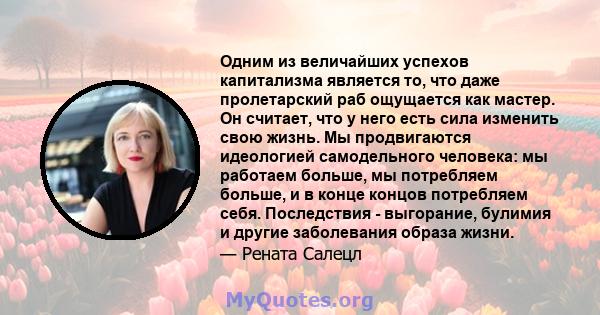 Одним из величайших успехов капитализма является то, что даже пролетарский раб ощущается как мастер. Он считает, что у него есть сила изменить свою жизнь. Мы продвигаются идеологией самодельного человека: мы работаем