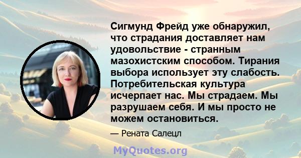 Сигмунд Фрейд уже обнаружил, что страдания доставляет нам удовольствие - странным мазохистским способом. Тирания выбора использует эту слабость. Потребительская культура исчерпает нас. Мы страдаем. Мы разрушаем себя. И