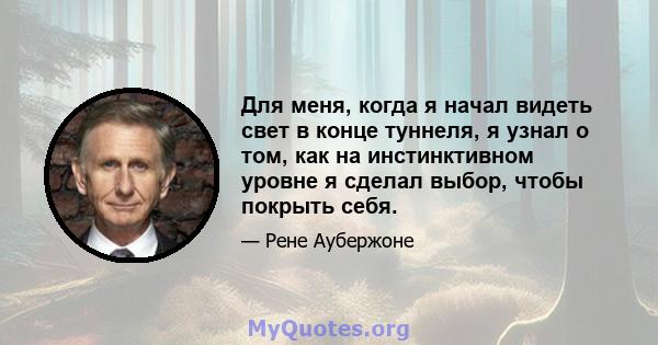 Для меня, когда я начал видеть свет в конце туннеля, я узнал о том, как на инстинктивном уровне я сделал выбор, чтобы покрыть себя.