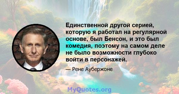 Единственной другой серией, которую я работал на регулярной основе, был Бенсон, и это был комедия, поэтому на самом деле не было возможности глубоко войти в персонажей.