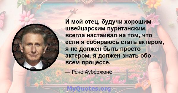 И мой отец, будучи хорошим швейцарским пуританским, всегда настаивал на том, что если я собираюсь стать актером, я не должен быть просто актером, я должен знать обо всем процессе.