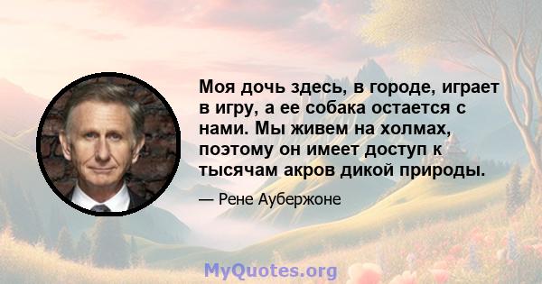 Моя дочь здесь, в городе, играет в игру, а ее собака остается с нами. Мы живем на холмах, поэтому он имеет доступ к тысячам акров дикой природы.