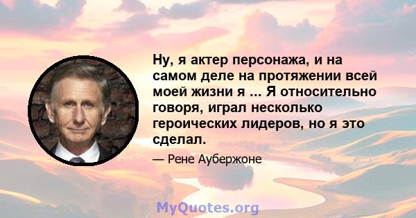 Ну, я актер персонажа, и на самом деле на протяжении всей моей жизни я ... Я относительно говоря, играл несколько героических лидеров, но я это сделал.