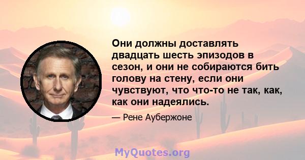 Они должны доставлять двадцать шесть эпизодов в сезон, и они не собираются бить голову на стену, если они чувствуют, что что-то не так, как, как они надеялись.