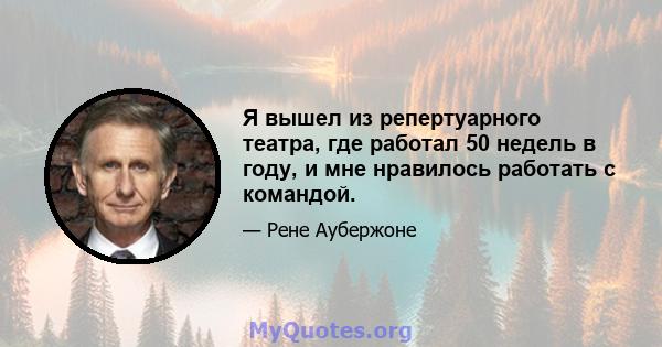 Я вышел из репертуарного театра, где работал 50 недель в году, и мне нравилось работать с командой.