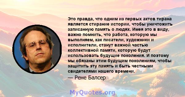 Это правда, что одним из первых актов тирана является стирание истории, чтобы уничтожить записанную память о людях. Имея это в виду, важно помнить, что работа, которую мы выполняем, как писатели, художники и